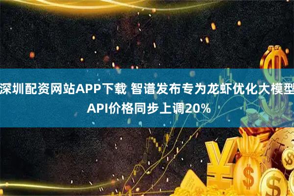 深圳配资网站APP下载 智谱发布专为龙虾优化大模型 API价格同步上调20%