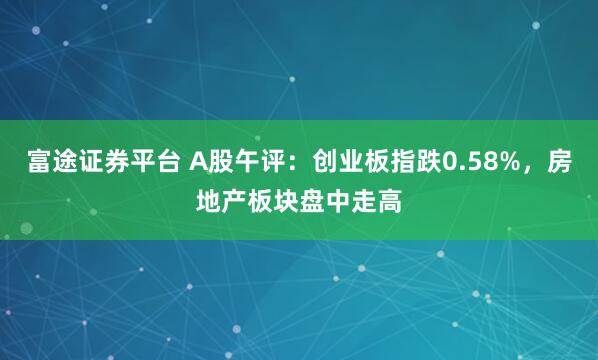 富途证券平台 A股午评：创业板指跌0.58%，房地产板块盘中走高