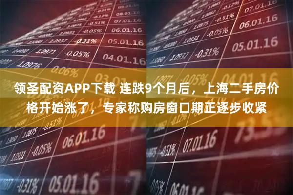 领圣配资APP下载 连跌9个月后，上海二手房价格开始涨了，专家称购房窗口期正逐步收紧