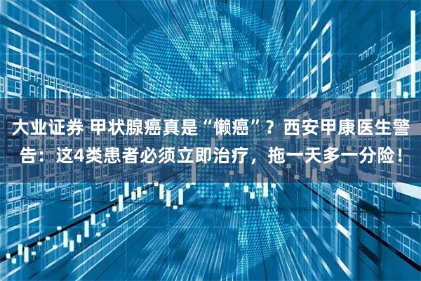 大业证券 甲状腺癌真是“懒癌”？西安甲康医生警告：这4类患者必须立即治疗，拖一天多一分险！