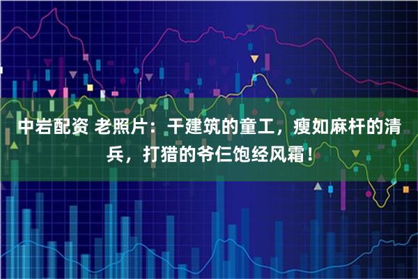 中岩配资 老照片：干建筑的童工，瘦如麻杆的清兵，打猎的爷仨饱经风霜！