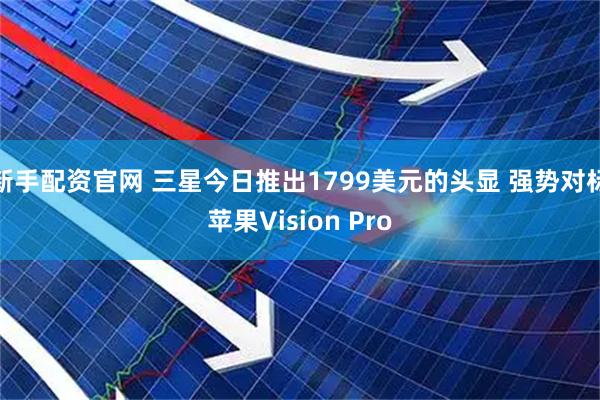 新手配资官网 三星今日推出1799美元的头显 强势对标苹果Vision Pro
