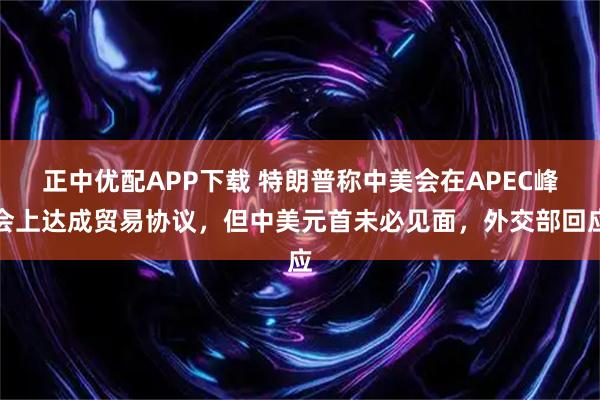 正中优配APP下载 特朗普称中美会在APEC峰会上达成贸易协议,但中美元首未必见面,外交部回应