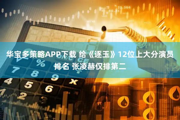 华宝多策略APP下载 给《逐玉》12位上大分演员排名 张凌赫仅排第二