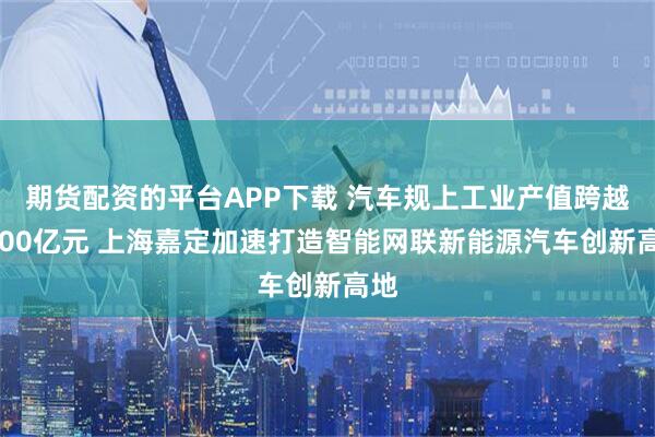 期货配资的平台APP下载 汽车规上工业产值跨越3000亿元 上海嘉定加速打造智能网联新能源汽车创新高地