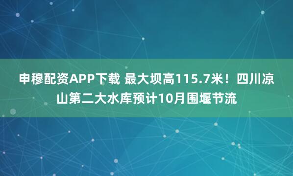 申穆配资APP下载 最大坝高115.7米！四川凉山第二大水库预计10月围堰节流