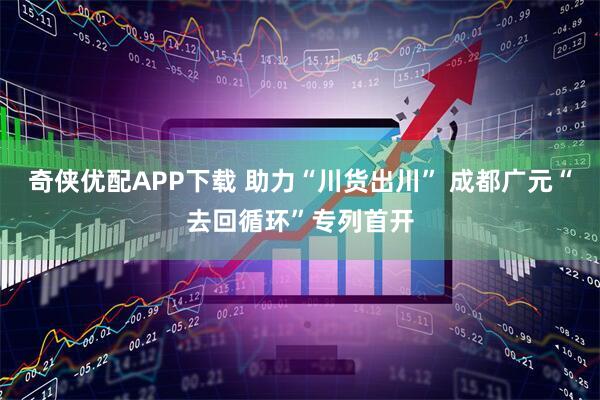 奇侠优配APP下载 助力“川货出川” 成都广元“去回循环”专列首开