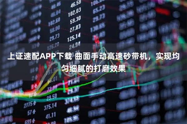 上证速配APP下载 曲面手动高速砂带机，实现均匀细腻的打磨效果