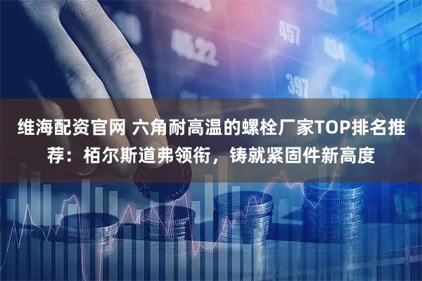 维海配资官网 六角耐高温的螺栓厂家TOP排名推荐：栢尔斯道弗领衔，铸就紧固件新高度