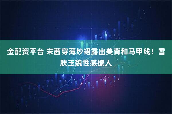 金配资平台 宋茜穿薄纱裙露出美背和马甲线！雪肤玉貌性感撩人
