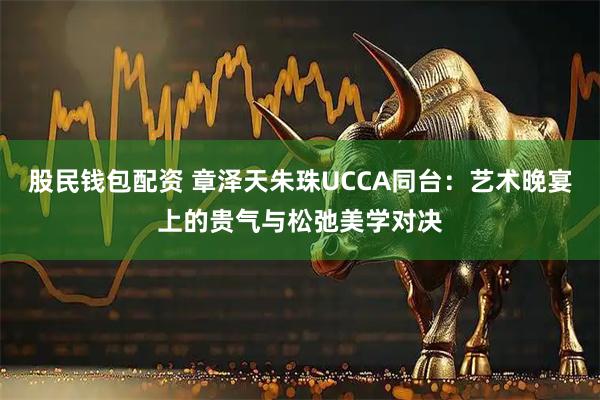 股民钱包配资 章泽天朱珠UCCA同台：艺术晚宴上的贵气与松弛美学对决