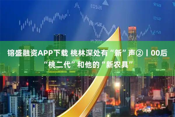 镕盛融资APP下载 桃林深处有“新”声②丨00后“桃二代”和他的“新农具”
