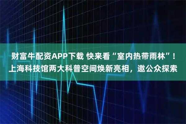 财富牛配资APP下载 快来看“室内热带雨林”！上海科技馆两大科普空间焕新亮相，邀公众探索