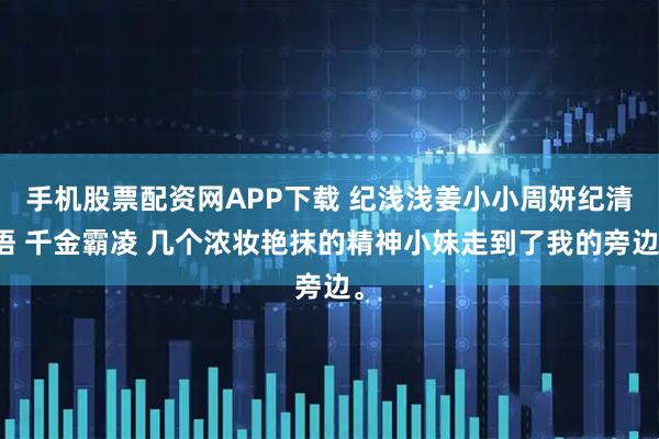 手机股票配资网APP下载 纪浅浅姜小小周妍纪清语 千金霸凌 几个浓妆艳抹的精神小妹走到了我的旁边。