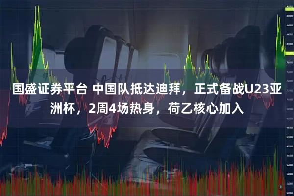 国盛证券平台 中国队抵达迪拜，正式备战U23亚洲杯，2周4场热身，荷乙核心加入