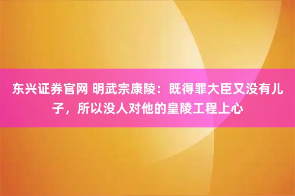 东兴证券官网 明武宗康陵：既得罪大臣又没有儿子，所以没人对他的皇陵工程上心