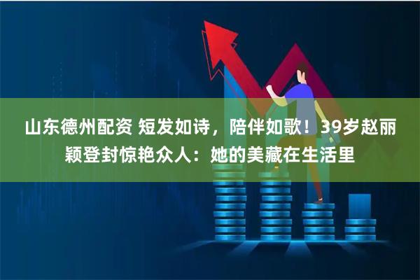 山东德州配资 短发如诗，陪伴如歌！39岁赵丽颖登封惊艳众人：她的美藏在生活里