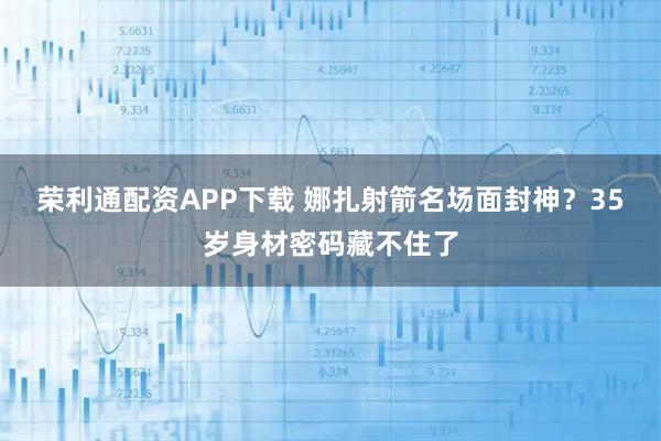 荣利通配资APP下载 娜扎射箭名场面封神？35岁身材密码藏不住了