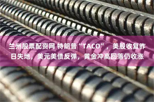 兰州股票配资网 特朗普“TACO”，美股收复昨日失地，美元美债反弹，黄金冲高回落仍收涨