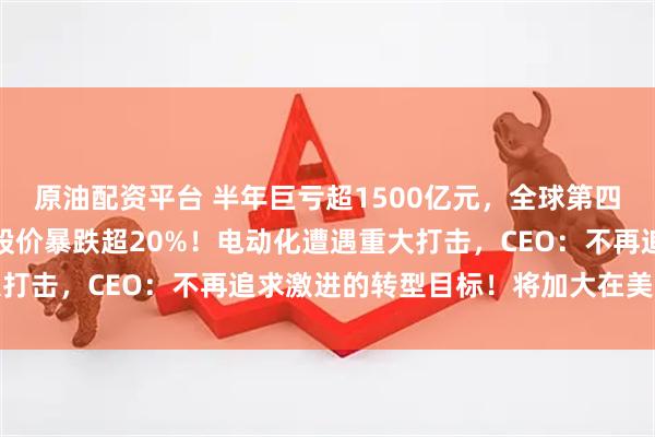 原油配资平台 半年巨亏超1500亿元，全球第四大汽车巨头突然爆雷，股价暴跌超20%！电动化遭遇重大打击，CEO：不再追求激进的转型目标！将加大在美国投资