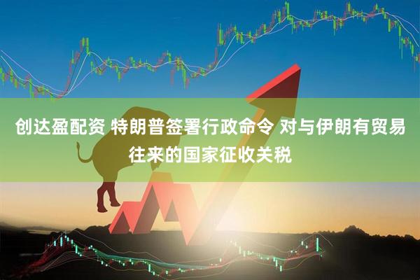 创达盈配资 特朗普签署行政命令 对与伊朗有贸易往来的国家征收关税
