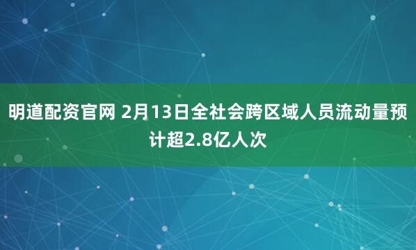明道配资官网 2月13日全社会跨区域人员流动量预计超2.8亿人次