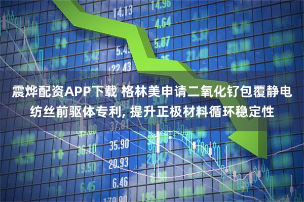 震烨配资APP下载 格林美申请二氧化钌包覆静电纺丝前驱体专利, 提升正极材料循环稳定性