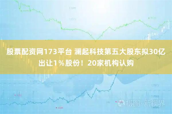 股票配资网173平台 澜起科技第五大股东拟30亿出让1%股份!20家机构认购