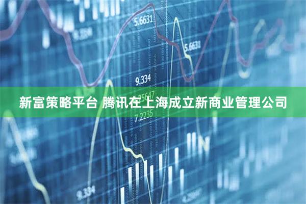 新富策略平台 腾讯在上海成立新商业管理公司