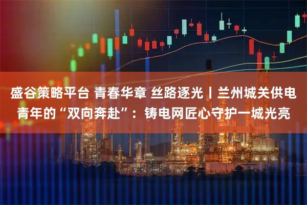 盛谷策略平台 青春华章 丝路逐光丨兰州城关供电青年的“双向奔赴”:铸电网匠心守护一城光亮